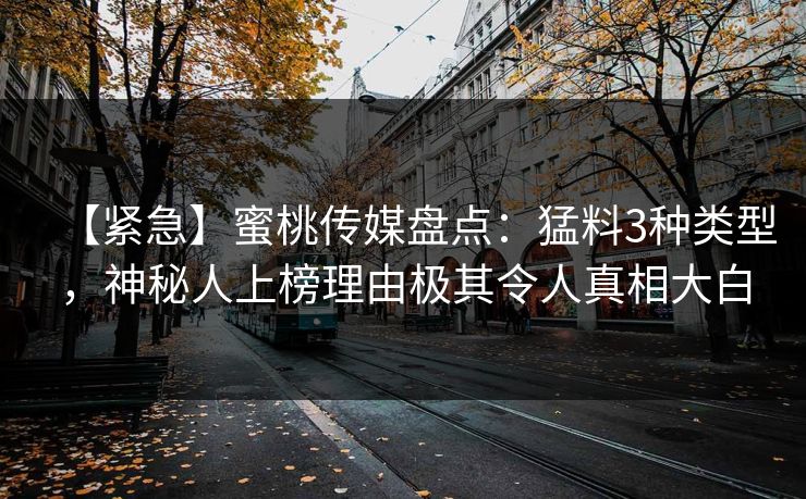 【紧急】蜜桃传媒盘点：猛料3种类型，神秘人上榜理由极其令人真相大白