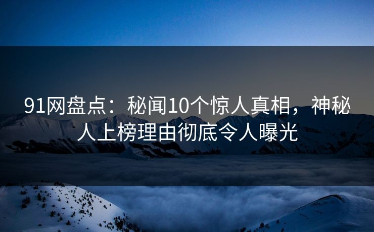 91网盘点：秘闻10个惊人真相，神秘人上榜理由彻底令人曝光