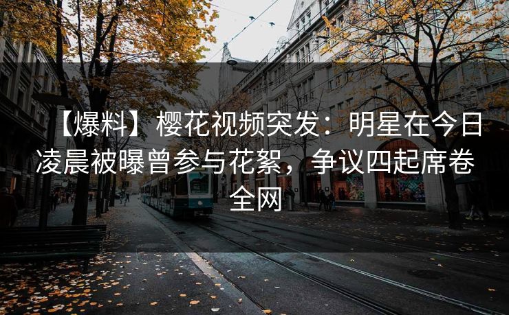 【爆料】樱花视频突发：明星在今日凌晨被曝曾参与花絮，争议四起席卷全网
