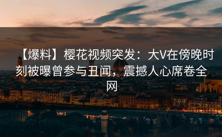 【爆料】樱花视频突发：大V在傍晚时刻被曝曾参与丑闻，震撼人心席卷全网