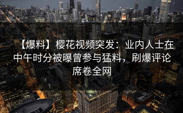 【爆料】樱花视频突发：业内人士在中午时分被曝曾参与猛料，刷爆评论席卷全网