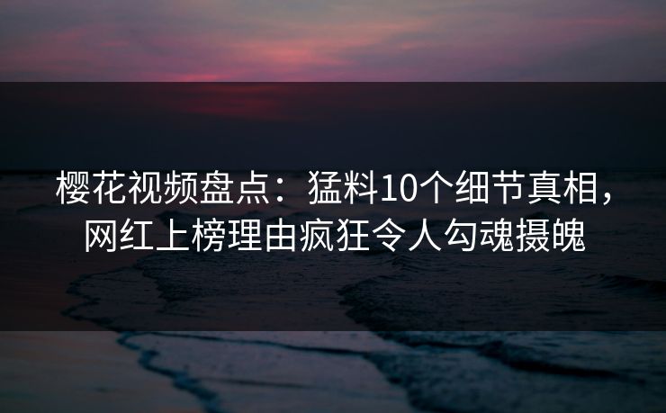 樱花视频盘点：猛料10个细节真相，网红上榜理由疯狂令人勾魂摄魄
