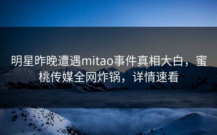 明星昨晚遭遇mitao事件真相大白，蜜桃传媒全网炸锅，详情速看