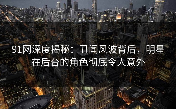 91网深度揭秘：丑闻风波背后，明星在后台的角色彻底令人意外