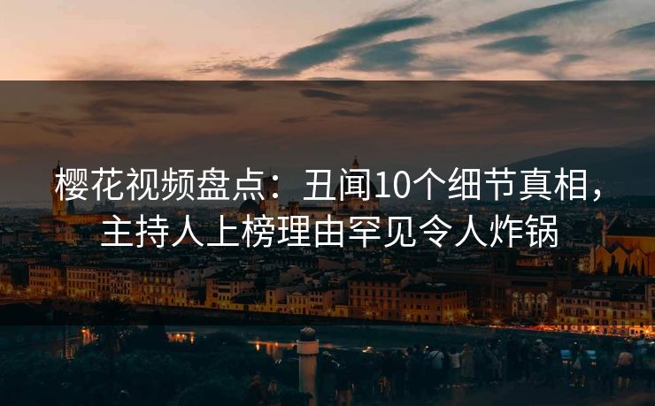 樱花视频盘点：丑闻10个细节真相，主持人上榜理由罕见令人炸锅