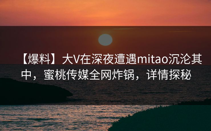 【爆料】大V在深夜遭遇mitao沉沦其中，蜜桃传媒全网炸锅，详情探秘