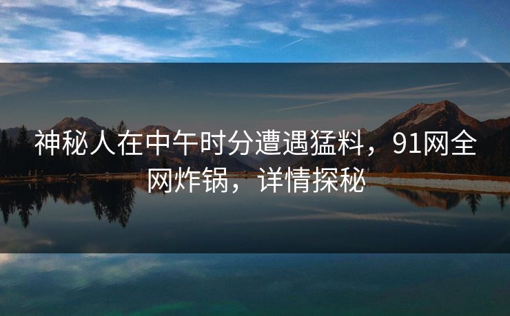 神秘人在中午时分遭遇猛料，91网全网炸锅，详情探秘