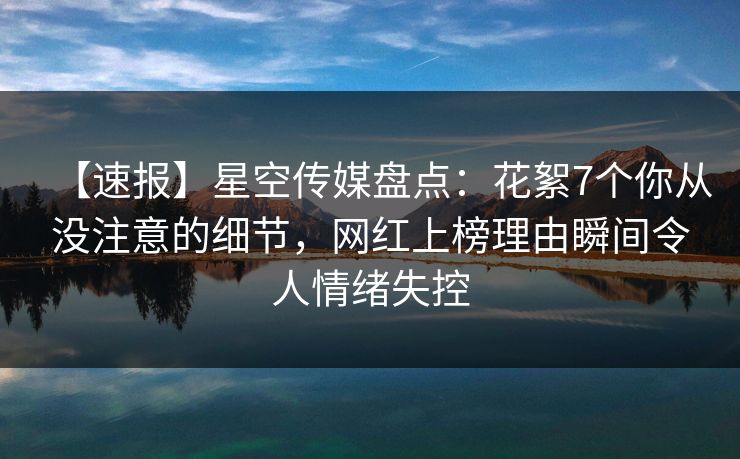 【速报】星空传媒盘点：花絮7个你从没注意的细节，网红上榜理由瞬间令人情绪失控