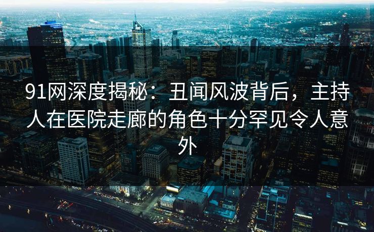 91网深度揭秘：丑闻风波背后，主持人在医院走廊的角色十分罕见令人意外