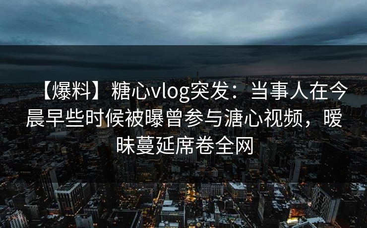 【爆料】糖心vlog突发：当事人在今晨早些时候被曝曾参与溏心视频，暧昧蔓延席卷全网
