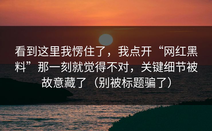 看到这里我愣住了，我点开“网红黑料”那一刻就觉得不对，关键细节被故意藏了（别被标题骗了）