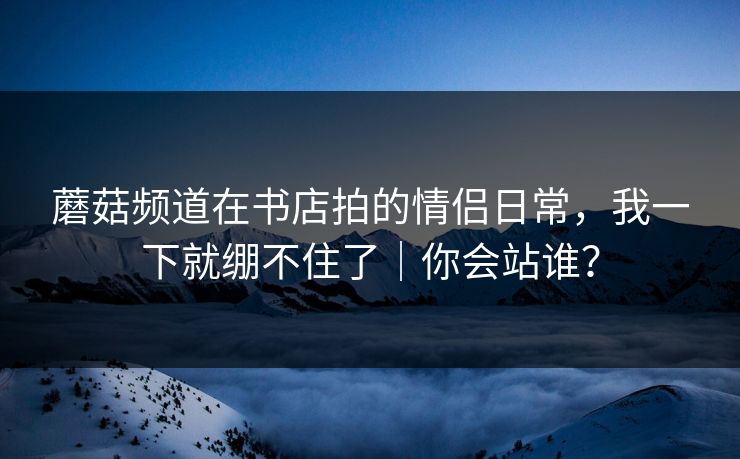 蘑菇频道在书店拍的情侣日常，我一下就绷不住了｜你会站谁？