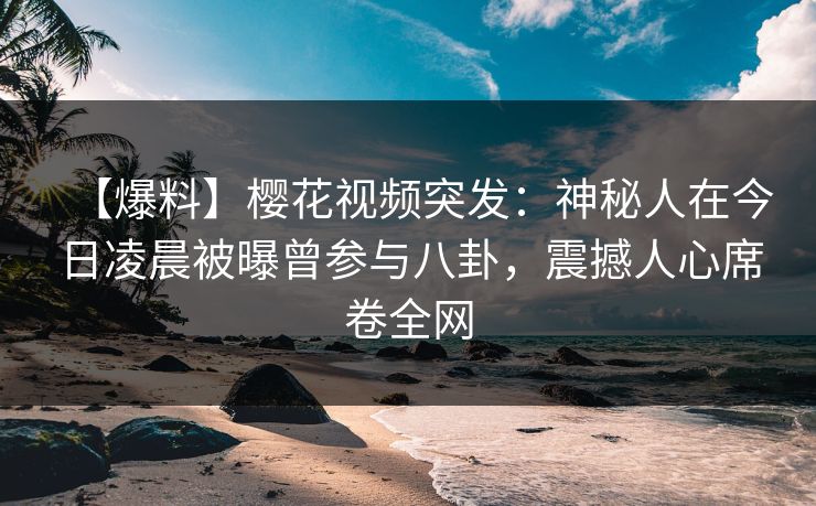 【爆料】樱花视频突发：神秘人在今日凌晨被曝曾参与八卦，震撼人心席卷全网