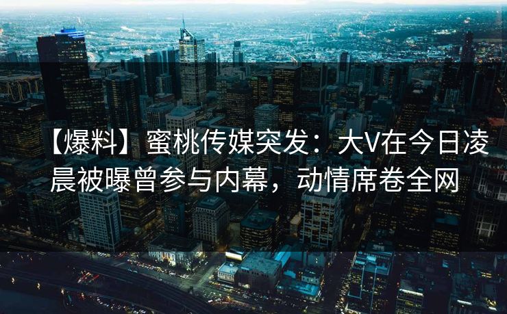 【爆料】蜜桃传媒突发：大V在今日凌晨被曝曾参与内幕，动情席卷全网