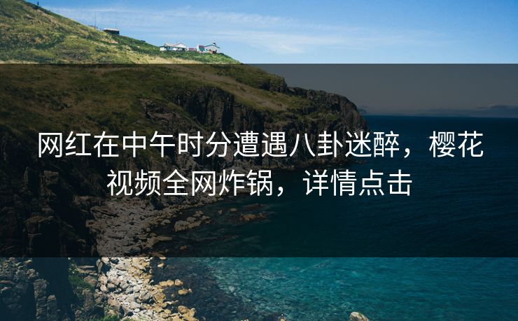 网红在中午时分遭遇八卦迷醉，樱花视频全网炸锅，详情点击