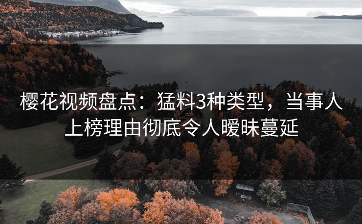 樱花视频盘点：猛料3种类型，当事人上榜理由彻底令人暧昧蔓延