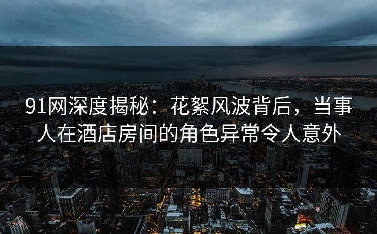 91网深度揭秘：花絮风波背后，当事人在酒店房间的角色异常令人意外