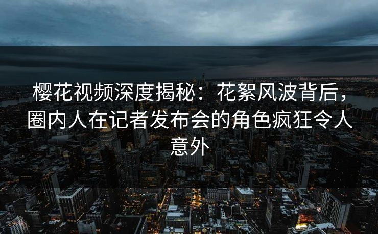 樱花视频深度揭秘：花絮风波背后，圈内人在记者发布会的角色疯狂令人意外