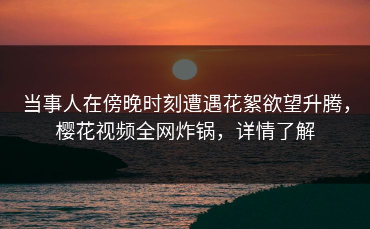 当事人在傍晚时刻遭遇花絮欲望升腾，樱花视频全网炸锅，详情了解