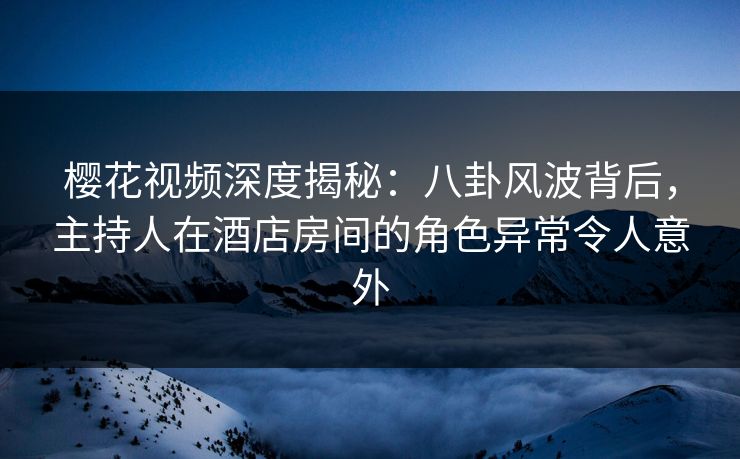 樱花视频深度揭秘：八卦风波背后，主持人在酒店房间的角色异常令人意外