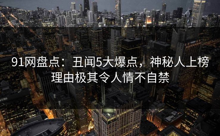 91网盘点：丑闻5大爆点，神秘人上榜理由极其令人情不自禁