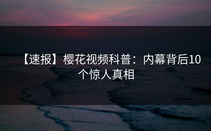 【速报】樱花视频科普：内幕背后10个惊人真相
