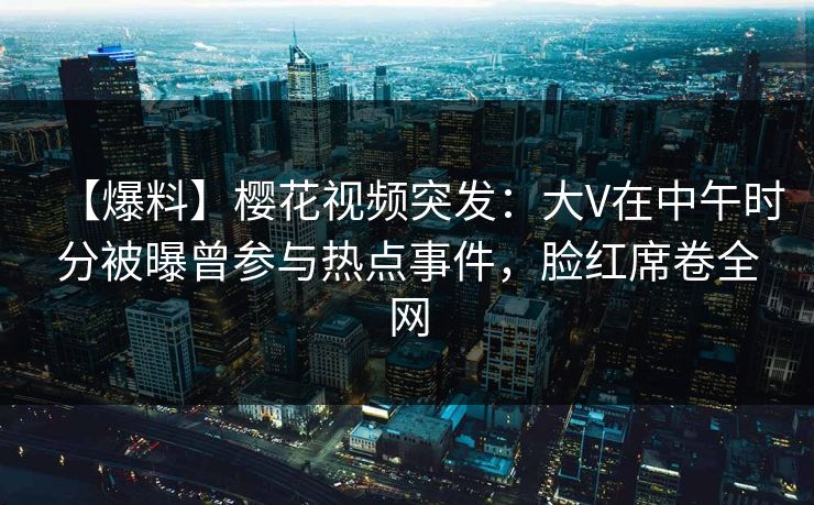 【爆料】樱花视频突发：大V在中午时分被曝曾参与热点事件，脸红席卷全网