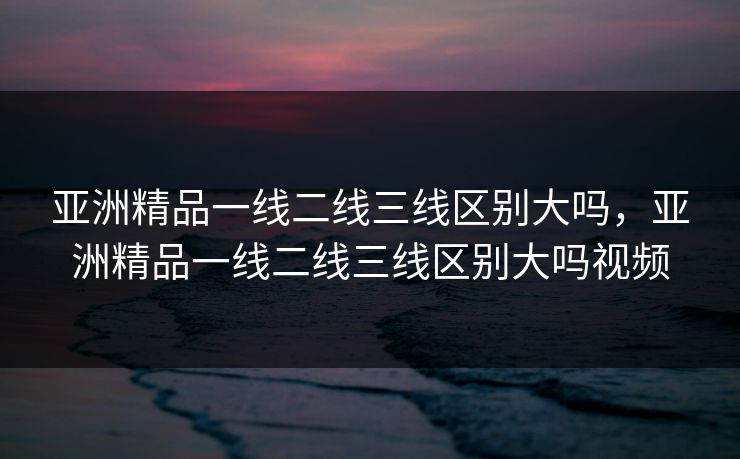 亚洲精品一线二线三线区别大吗,亚洲精品一线二线三线区别大吗视频