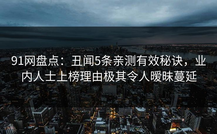 91网盘点:丑闻5条亲测有效秘诀,业内人士上榜理由极其令人暧昧蔓延 91网盘点:丑闻5条亲测有效秘诀,业内人士上榜理由极其令人暧昧蔓延