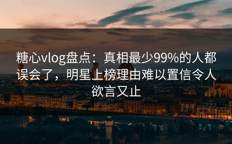 糖心vlog盘点：真相最少99%的人都误会了，明星上榜理由难以置信令人欲言又止