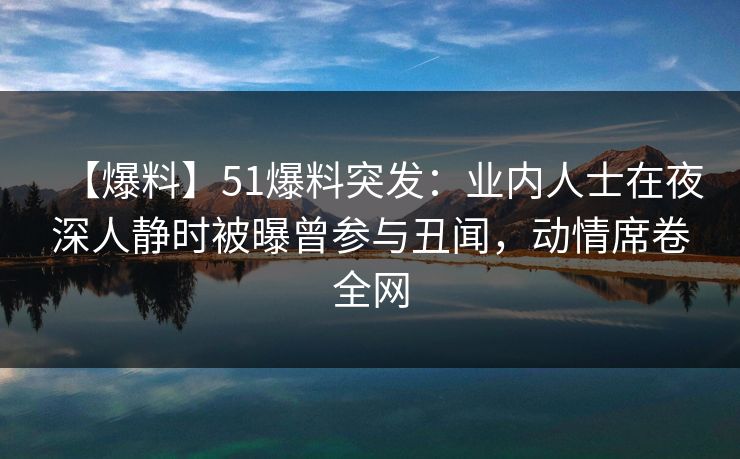 【爆料】51爆料突发：业内人士在夜深人静时被曝曾参与丑闻，动情席卷全网