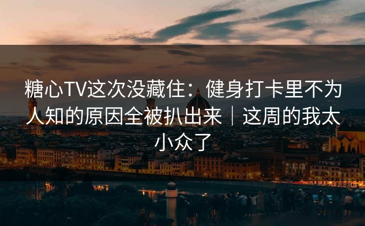 糖心TV这次没藏住：健身打卡里不为人知的原因全被扒出来｜这周的我太小众了